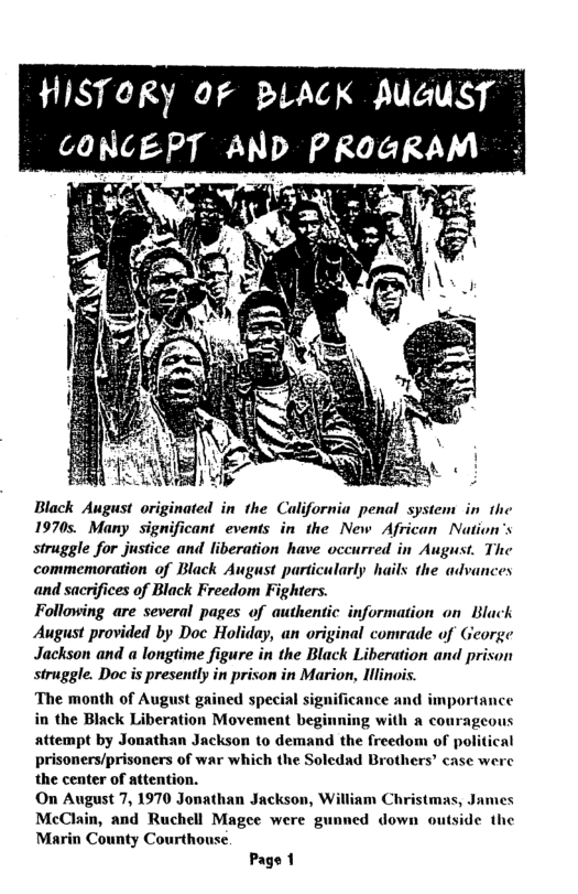 HISTORY 0F BLACK AUGUST Black August originated in the California penal system in the 1970s. Many significant events in the New African Nation’s struggle for justice and liberation have vccurred in August. The commemoration of Black August particularly hails the advances and sacrifices of Black Freedom Fighters. Following are several pages of authentic information on Black August provided by Doc Holiday, an original comrade of George Jackson and a longtime figure in the Black Liberation and prison struggle. Doc is presently in prison in Marion, Hllinois. The month of August gained special significance an; in the Black Liberation Movement begi attempt by Jonathan Jackson to demand the freedom of political prisoners/prisoners of war which the Soledad Brothers’ ase were the center of attention. On August 7, 1970 Jonathan Jackson, McClain, and Ruchell Magee were gunned down ou Marin County Courthouse. Page 1